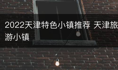2022天津特色小镇推荐 天津旅游小镇