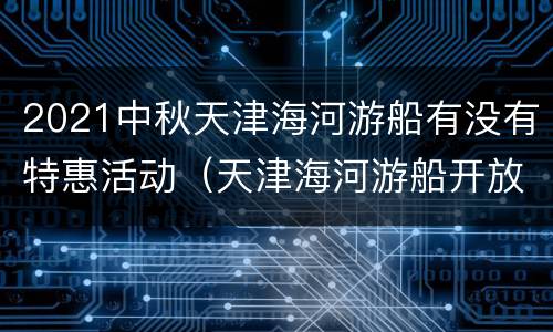 2021中秋天津海河游船有没有特惠活动（天津海河游船开放时间）