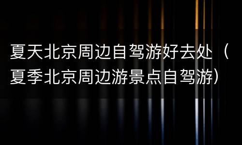夏天北京周边自驾游好去处（夏季北京周边游景点自驾游）