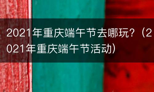 2021年重庆端午节去哪玩?（2021年重庆端午节活动）