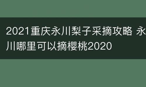 2021重庆永川梨子采摘攻略 永川哪里可以摘樱桃2020