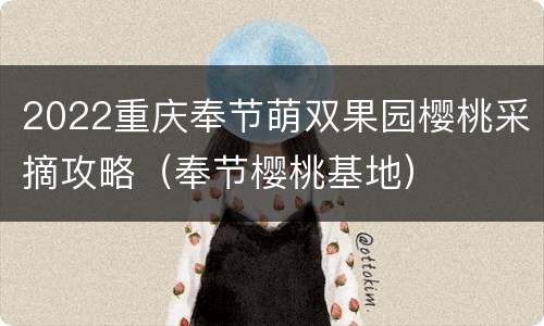 2022重庆奉节萌双果园樱桃采摘攻略（奉节樱桃基地）