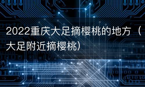 2022重庆大足摘樱桃的地方（大足附近摘樱桃）