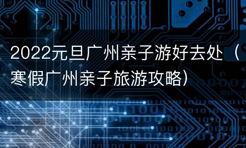 2022元旦广州亲子游好去处（寒假广州亲子旅游攻略）