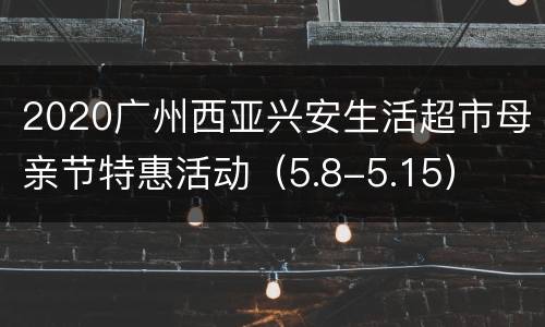 2020广州西亚兴安生活超市母亲节特惠活动（5.8-5.15）