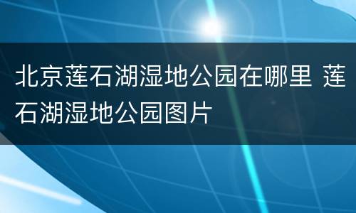 北京莲石湖湿地公园在哪里 莲石湖湿地公园图片