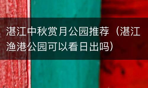 湛江中秋赏月公园推荐（湛江渔港公园可以看日出吗）