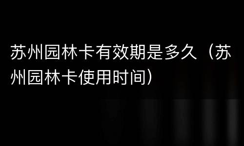 苏州园林卡有效期是多久（苏州园林卡使用时间）