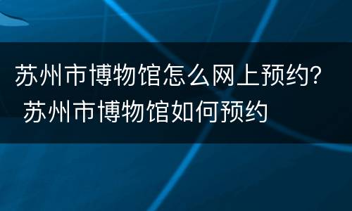 苏州市博物馆怎么网上预约？ 苏州市博物馆如何预约