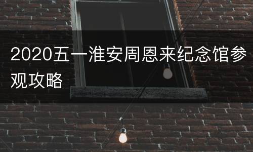 2020五一淮安周恩来纪念馆参观攻略