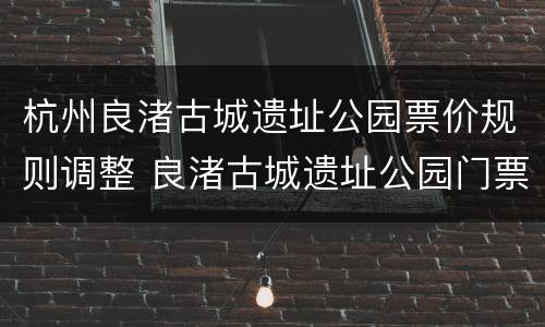 杭州良渚古城遗址公园票价规则调整 良渚古城遗址公园门票杭州市民提示不符合购买条件