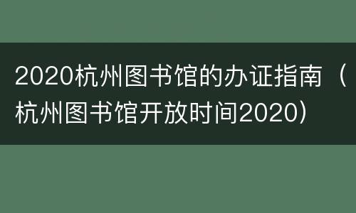 2020杭州图书馆的办证指南（杭州图书馆开放时间2020）