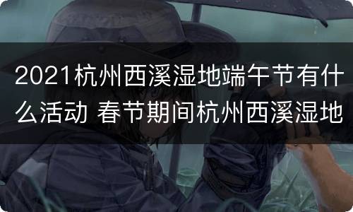 2021杭州西溪湿地端午节有什么活动 春节期间杭州西溪湿地免门票