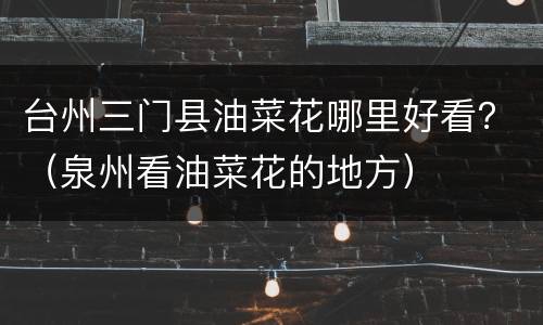 台州三门县油菜花哪里好看？（泉州看油菜花的地方）