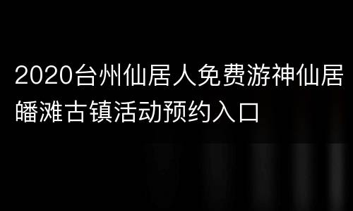 2020台州仙居人免费游神仙居皤滩古镇活动预约入口
