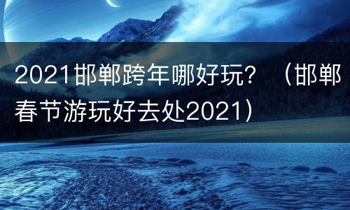 2021邯郸跨年哪好玩？（邯郸春节游玩好去处2021）