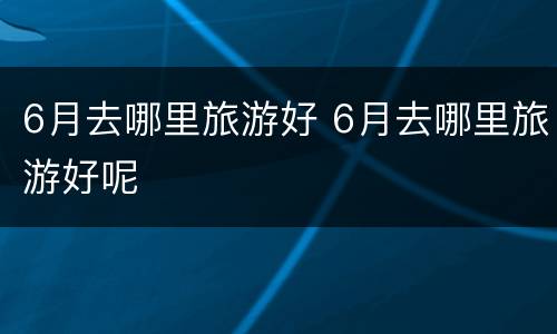 6月去哪里旅游好 6月去哪里旅游好呢