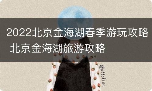 2022北京金海湖春季游玩攻略 北京金海湖旅游攻略