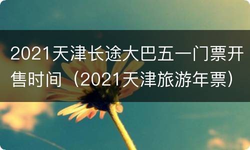 2021天津长途大巴五一门票开售时间（2021天津旅游年票）