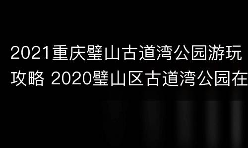2021重庆璧山古道湾公园游玩攻略 2020璧山区古道湾公园在什么地方