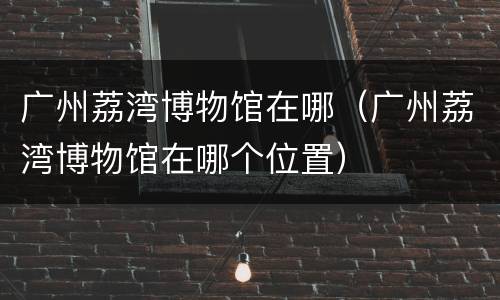 广州荔湾博物馆在哪（广州荔湾博物馆在哪个位置）