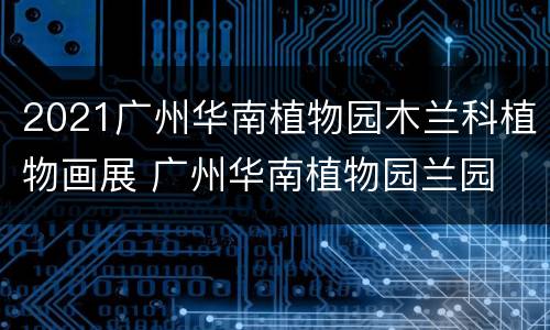 2021广州华南植物园木兰科植物画展 广州华南植物园兰园