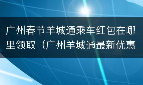 广州春节羊城通乘车红包在哪里领取（广州羊城通最新优惠）