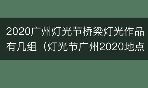 2020广州灯光节桥梁灯光作品有几组（灯光节广州2020地点）
