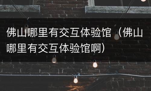 佛山哪里有交互体验馆（佛山哪里有交互体验馆啊）