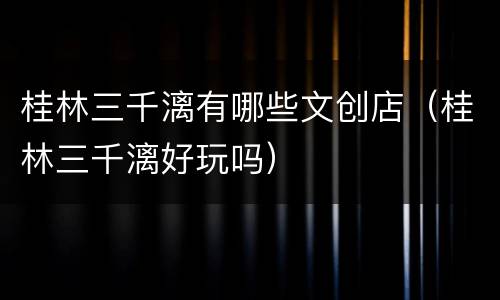 桂林三千漓有哪些文创店（桂林三千漓好玩吗）
