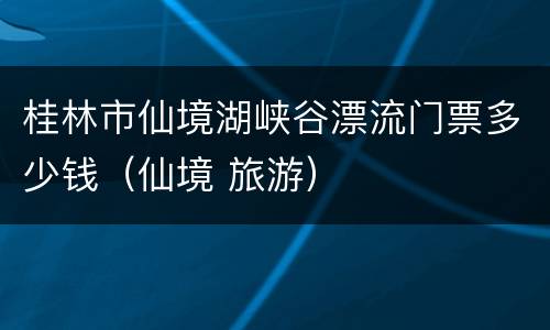 桂林市仙境湖峡谷漂流门票多少钱（仙境 旅游）