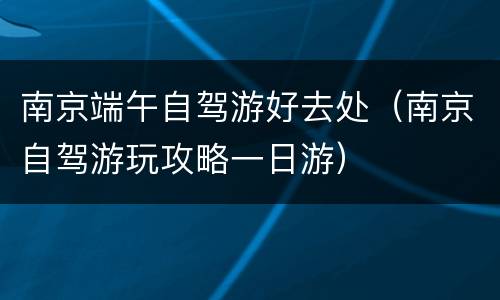 南京端午自驾游好去处（南京自驾游玩攻略一日游）