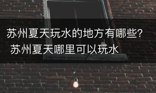 苏州夏天玩水的地方有哪些？ 苏州夏天哪里可以玩水