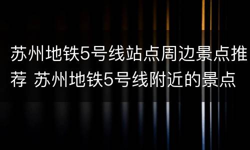 苏州地铁5号线站点周边景点推荐 苏州地铁5号线附近的景点