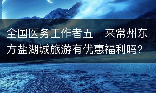 全国医务工作者五一来常州东方盐湖城旅游有优惠福利吗？