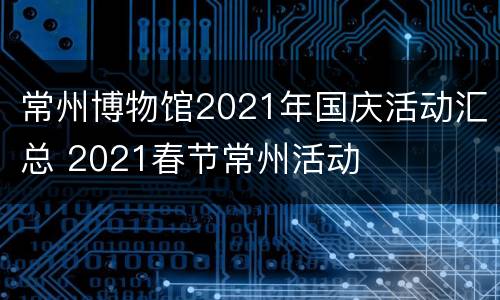 常州博物馆2021年国庆活动汇总 2021春节常州活动