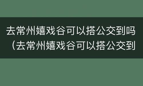 去常州嬉戏谷可以搭公交到吗（去常州嬉戏谷可以搭公交到吗多少钱）