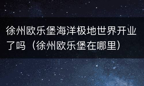 徐州欧乐堡海洋极地世界开业了吗（徐州欧乐堡在哪里）