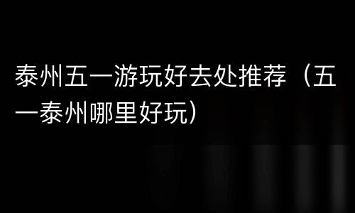 泰州五一游玩好去处推荐（五一泰州哪里好玩）