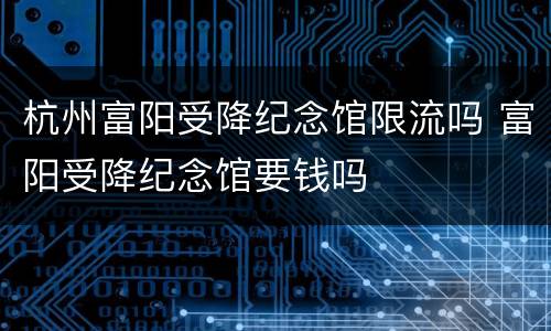杭州富阳受降纪念馆限流吗 富阳受降纪念馆要钱吗