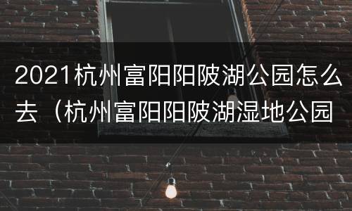 2021杭州富阳阳陂湖公园怎么去（杭州富阳阳陂湖湿地公园地图）