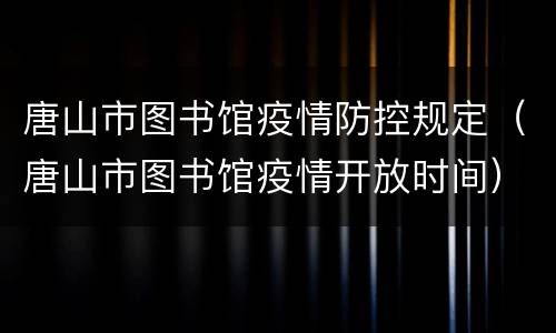 唐山市图书馆疫情防控规定（唐山市图书馆疫情开放时间）