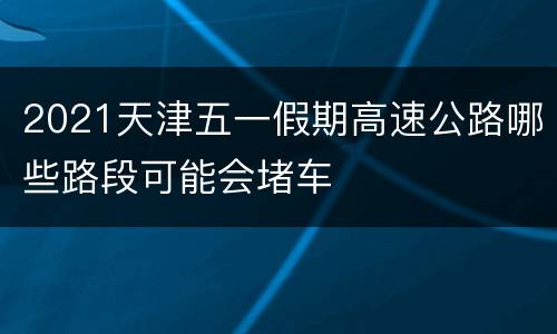 2021天津五一假期高速公路哪些路段可能会堵车