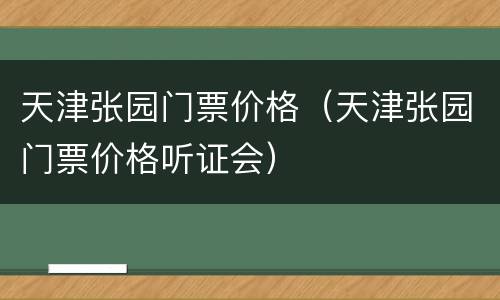 天津张园门票价格（天津张园门票价格听证会）