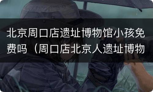 北京周口店遗址博物馆小孩免费吗（周口店北京人遗址博物馆收费吗）