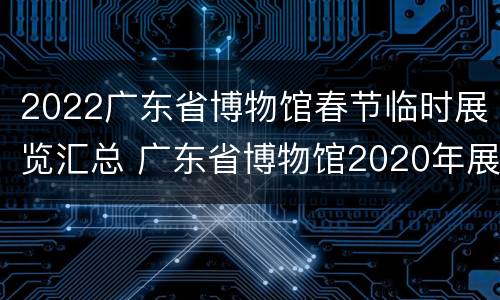 2022广东省博物馆春节临时展览汇总 广东省博物馆2020年展览