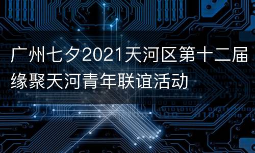 广州七夕2021天河区第十二届缘聚天河青年联谊活动
