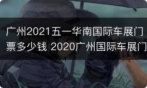 广州2021五一华南国际车展门票多少钱 2020广州国际车展门票多少钱