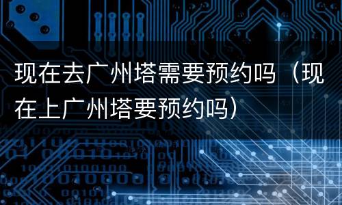 现在去广州塔需要预约吗（现在上广州塔要预约吗）