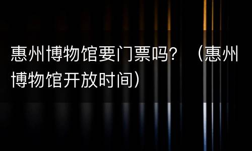 惠州博物馆要门票吗？（惠州博物馆开放时间）